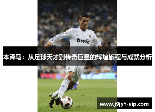 本泽马：从足球天才到传奇巨星的辉煌旅程与成就分析